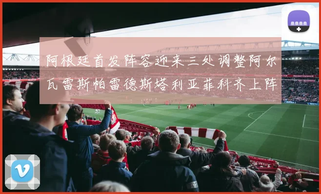 阿根廷首发阵容迎来三处调整阿尔瓦雷斯帕雷德斯塔利亚菲科齐上阵