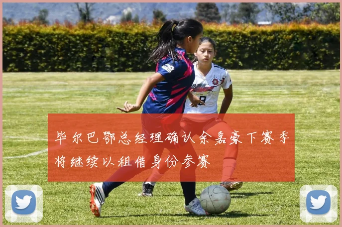 毕尔巴鄂总经理确认余嘉豪下赛季将继续以租借身份参赛