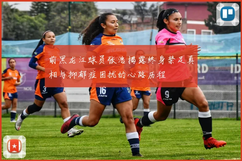 前黑龙江球员张浩揭露终身禁足真相与抑郁症困扰的心路历程