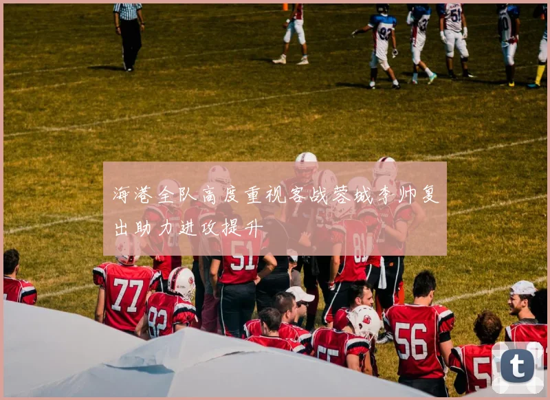 海港全队高度重视客战蓉城李帅复出助力进攻提升