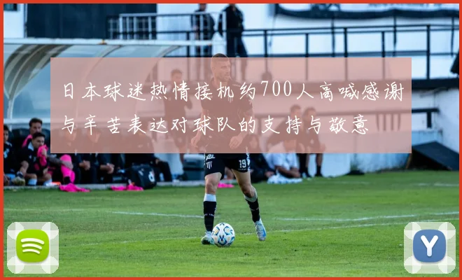 日本球迷热情接机约700人高喊感谢与辛苦表达对球队的支持与敬意