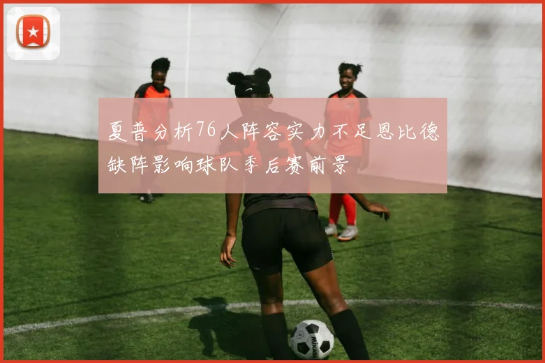 夏普分析76人阵容实力不足恩比德缺阵影响球队季后赛前景