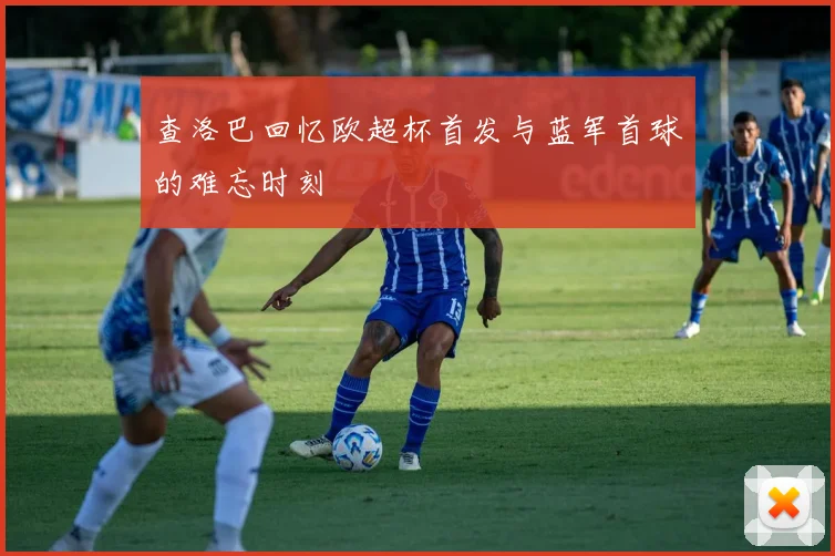 查洛巴回忆欧超杯首发与蓝军首球的难忘时刻