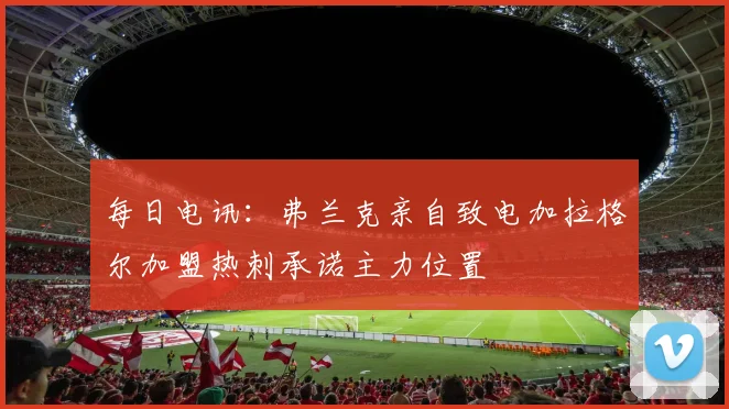 每日电讯：弗兰克亲自致电加拉格尔加盟热刺承诺主力位置