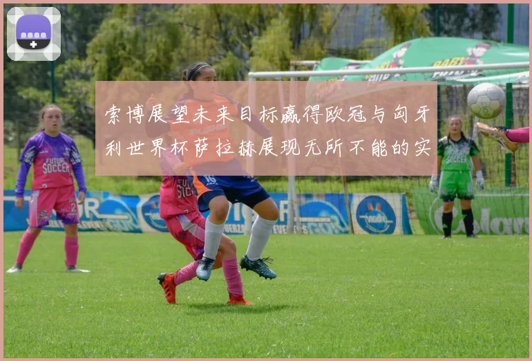 索博展望未来目标赢得欧冠与匈牙利世界杯萨拉赫展现无所不能的实力