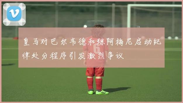 皇马对巴尔韦德和琼阿梅尼启动纪律处分程序引发激烈争议