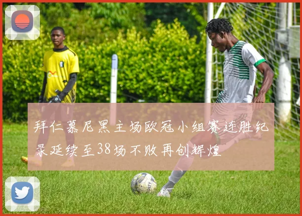 拜仁慕尼黑主场欧冠小组赛连胜纪录延续至38场不败再创辉煌